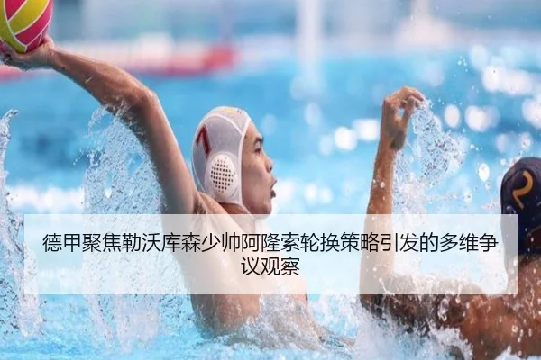 德甲聚焦勒沃库森少帅阿隆索轮换策略引发的多维争议观察