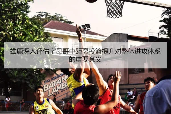 雄鹿深入评估字母哥中距离投篮提升对整体进攻体系的重要意义