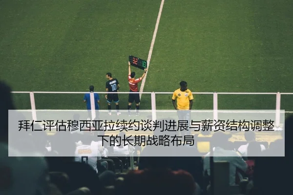 拜仁评估穆西亚拉续约谈判进展与薪资结构调整下的长期战略布局