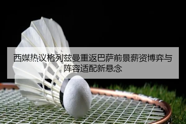 西媒热议格列兹曼重返巴萨前景薪资博弈与阵容适配新悬念