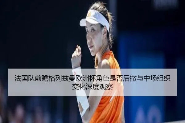 法国队前瞻格列兹曼欧洲杯角色是否后撤与中场组织变化深度观察