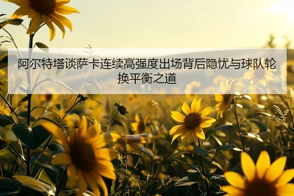 阿尔特塔谈萨卡连续高强度出场背后隐忧与球队轮换平衡之道