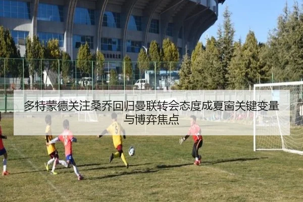 多特蒙德关注桑乔回归曼联转会态度成夏窗关键变量与博弈焦点