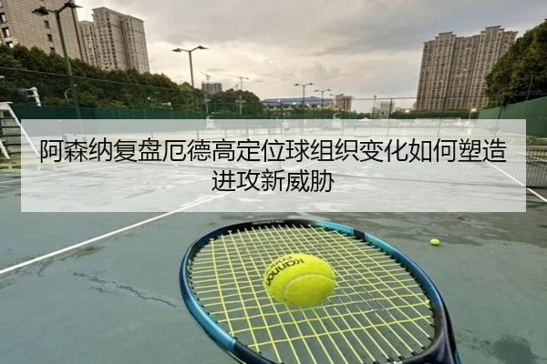 阿森纳复盘厄德高定位球组织变化如何塑造进攻新威胁