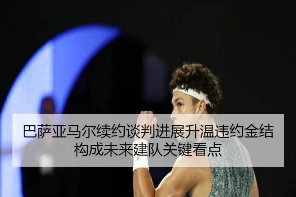 巴萨亚马尔续约谈判进展升温违约金结构成未来建队关键看点