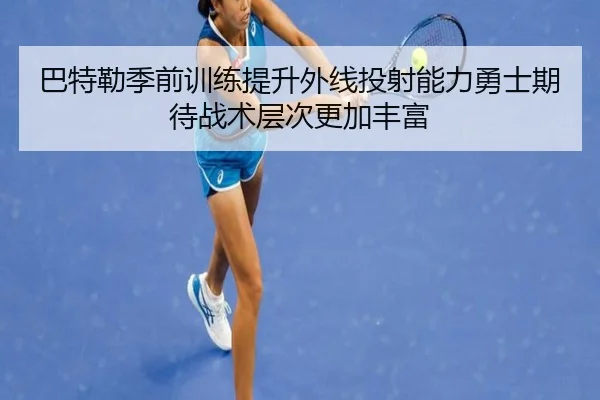 巴特勒季前训练提升外线投射能力勇士期待战术层次更加丰富