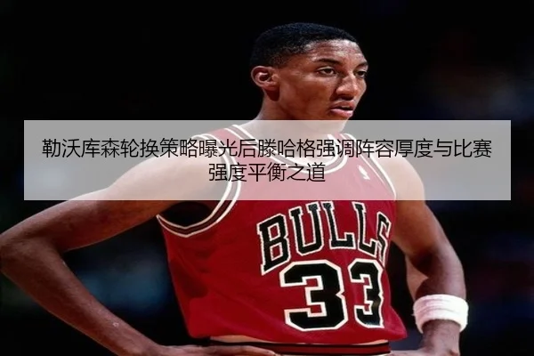 勒沃库森轮换策略曝光后滕哈格强调阵容厚度与比赛强度平衡之道